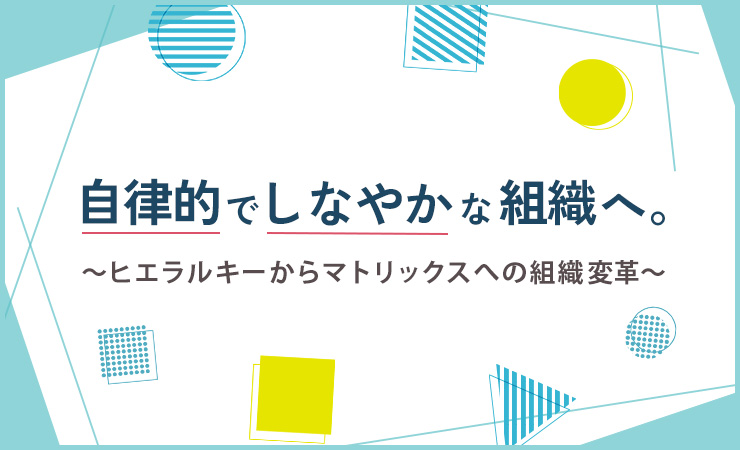 自律的でしなやかな組織へ。～ヒエラルキーからマトリックスへの組織変革～